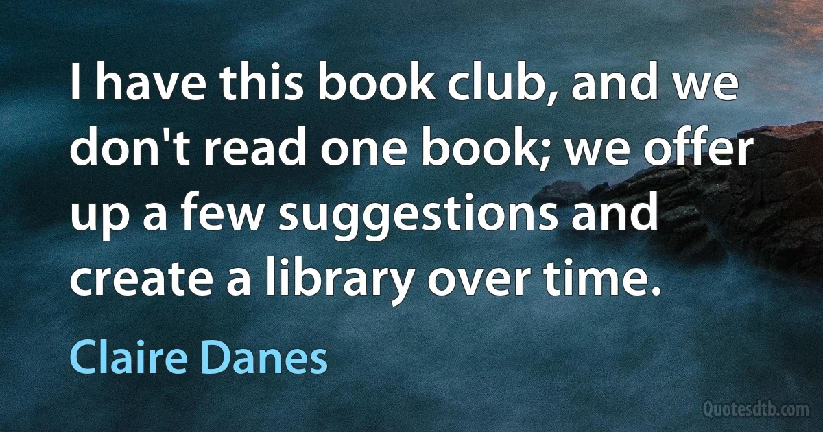 I have this book club, and we don't read one book; we offer up a few suggestions and create a library over time. (Claire Danes)