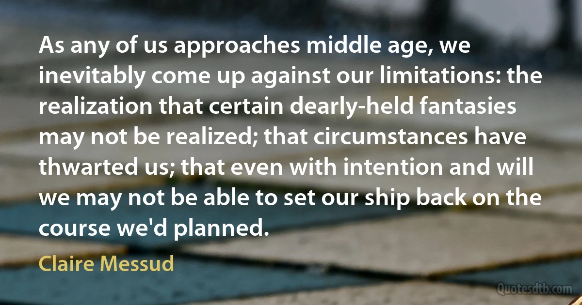 As any of us approaches middle age, we inevitably come up against our limitations: the realization that certain dearly-held fantasies may not be realized; that circumstances have thwarted us; that even with intention and will we may not be able to set our ship back on the course we'd planned. (Claire Messud)