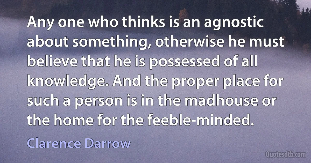 Any one who thinks is an agnostic about something, otherwise he must believe that he is possessed of all knowledge. And the proper place for such a person is in the madhouse or the home for the feeble-minded. (Clarence Darrow)