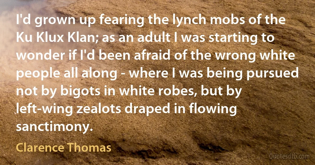 I'd grown up fearing the lynch mobs of the Ku Klux Klan; as an adult I was starting to wonder if I'd been afraid of the wrong white people all along - where I was being pursued not by bigots in white robes, but by left-wing zealots draped in flowing sanctimony. (Clarence Thomas)