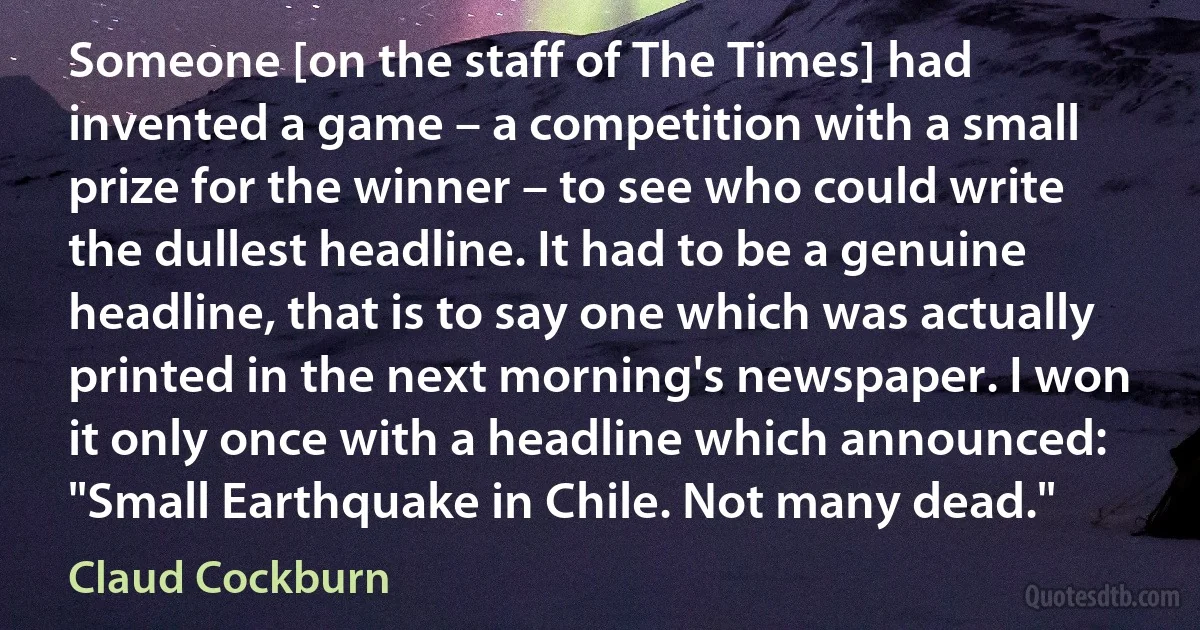 Someone [on the staff of The Times] had invented a game – a competition with a small prize for the winner – to see who could write the dullest headline. It had to be a genuine headline, that is to say one which was actually printed in the next morning's newspaper. I won it only once with a headline which announced: "Small Earthquake in Chile. Not many dead." (Claud Cockburn)