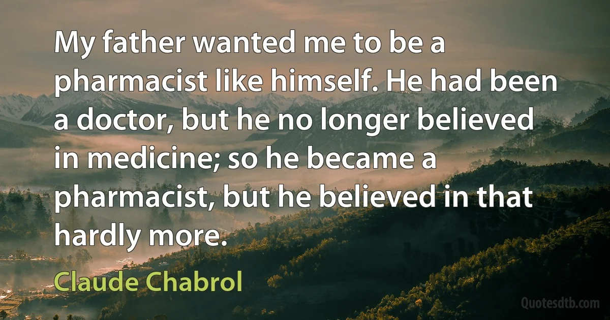 My father wanted me to be a pharmacist like himself. He had been a doctor, but he no longer believed in medicine; so he became a pharmacist, but he believed in that hardly more. (Claude Chabrol)