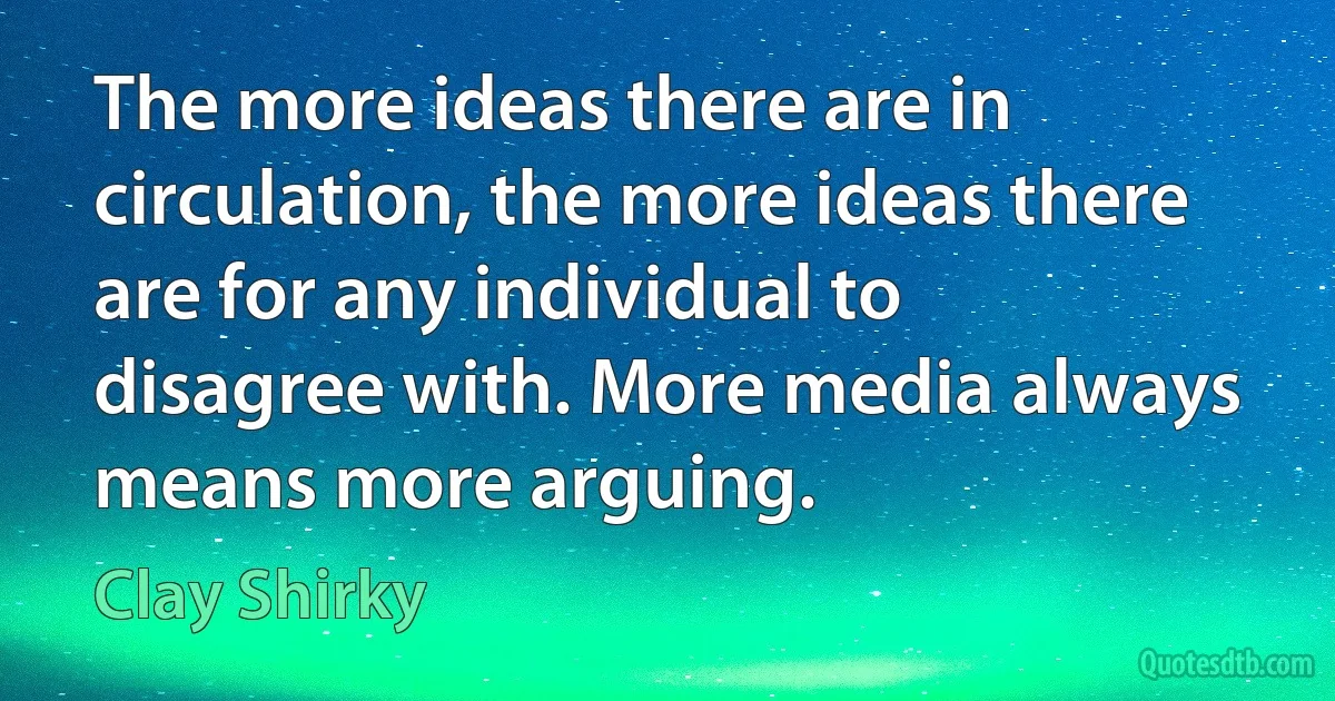 The more ideas there are in circulation, the more ideas there are for any individual to disagree with. More media always means more arguing. (Clay Shirky)