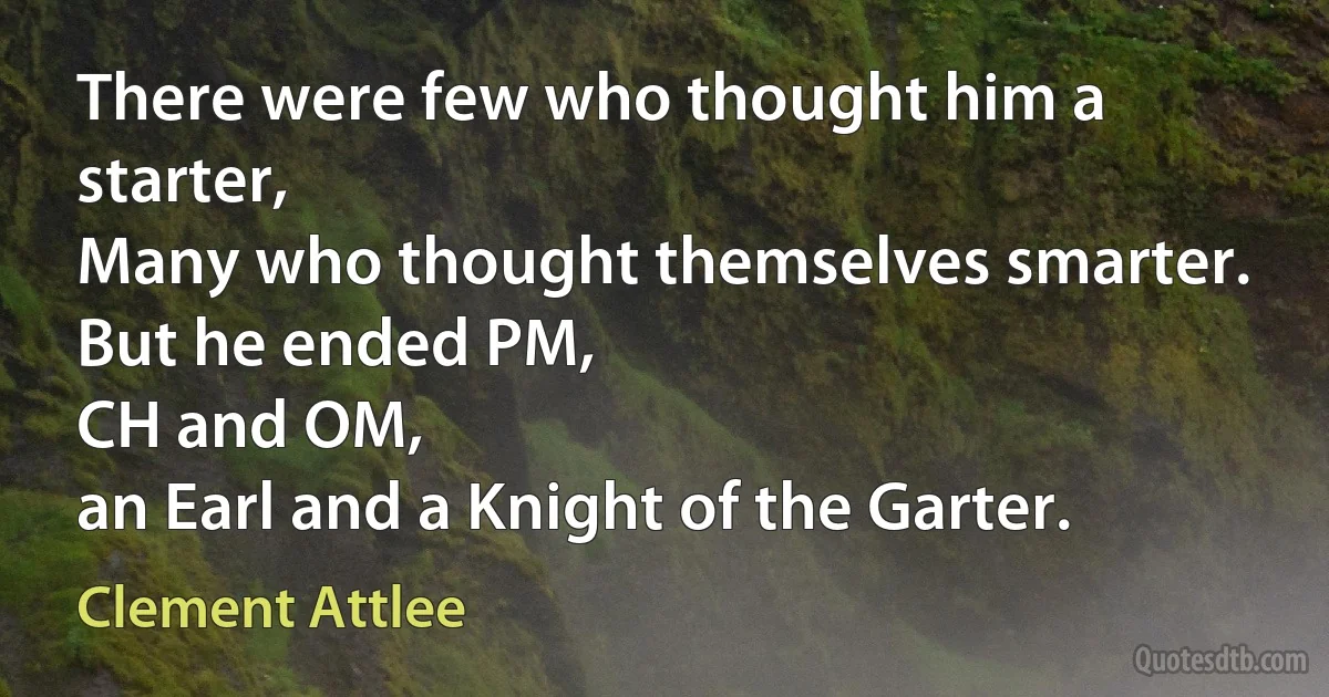 There were few who thought him a starter,
Many who thought themselves smarter.
But he ended PM,
CH and OM,
an Earl and a Knight of the Garter. (Clement Attlee)