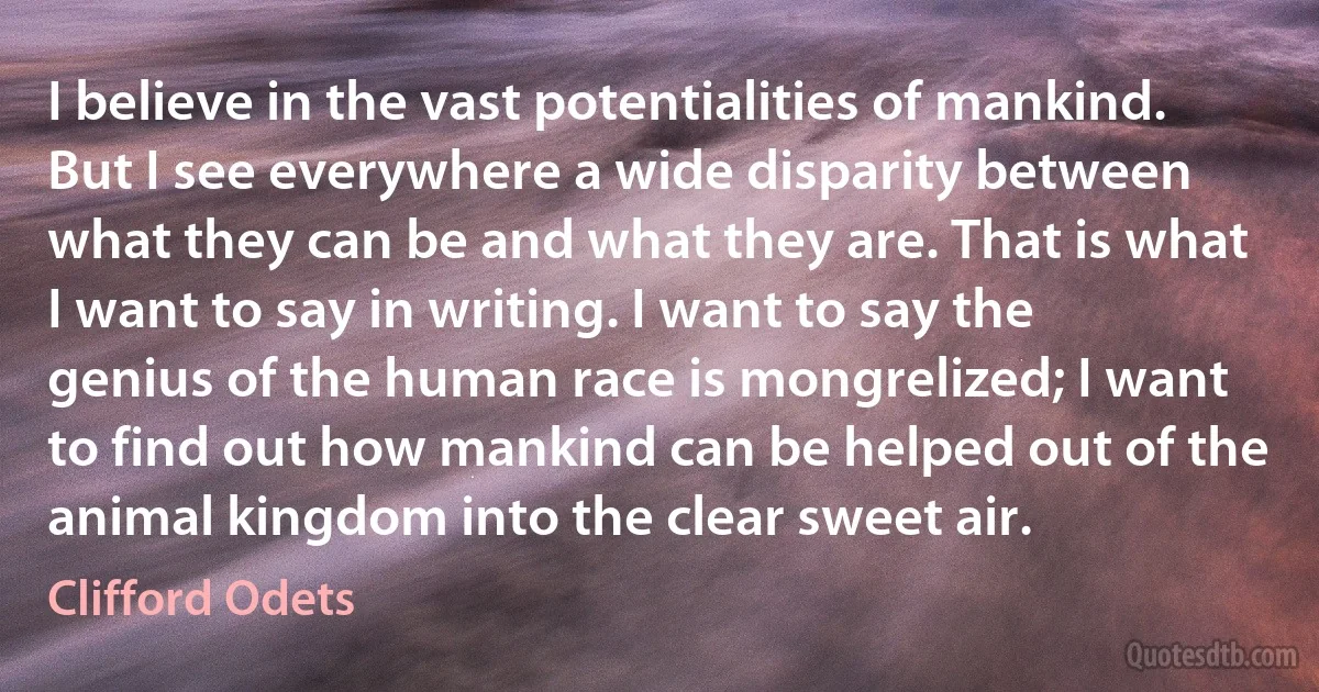 I believe in the vast potentialities of mankind. But I see everywhere a wide disparity between what they can be and what they are. That is what I want to say in writing. I want to say the genius of the human race is mongrelized; I want to find out how mankind can be helped out of the animal kingdom into the clear sweet air. (Clifford Odets)