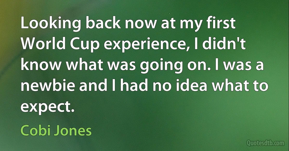 Looking back now at my first World Cup experience, I didn't know what was going on. I was a newbie and I had no idea what to expect. (Cobi Jones)