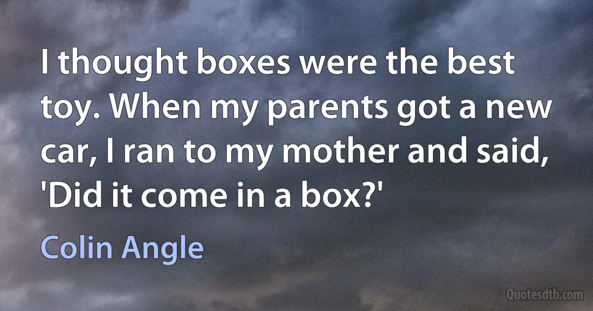 I thought boxes were the best toy. When my parents got a new car, I ran to my mother and said, 'Did it come in a box?' (Colin Angle)