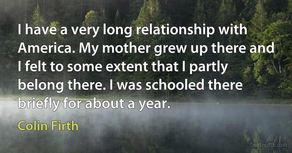 I have a very long relationship with America. My mother grew up there and I felt to some extent that I partly belong there. I was schooled there briefly for about a year. (Colin Firth)