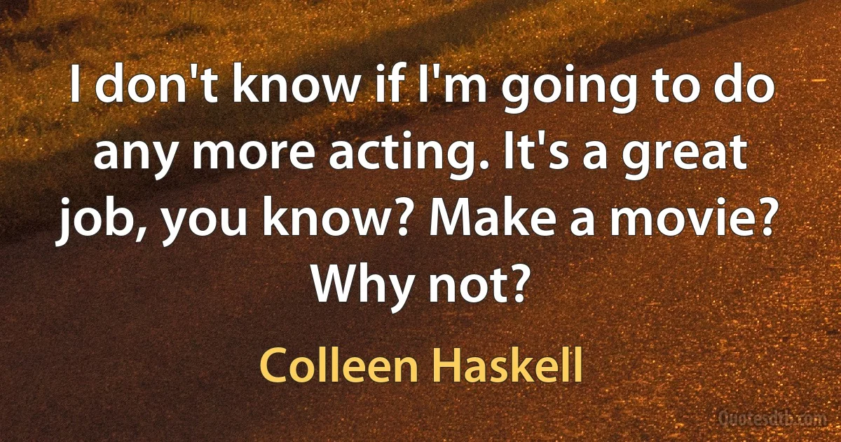 I don't know if I'm going to do any more acting. It's a great job, you know? Make a movie? Why not? (Colleen Haskell)