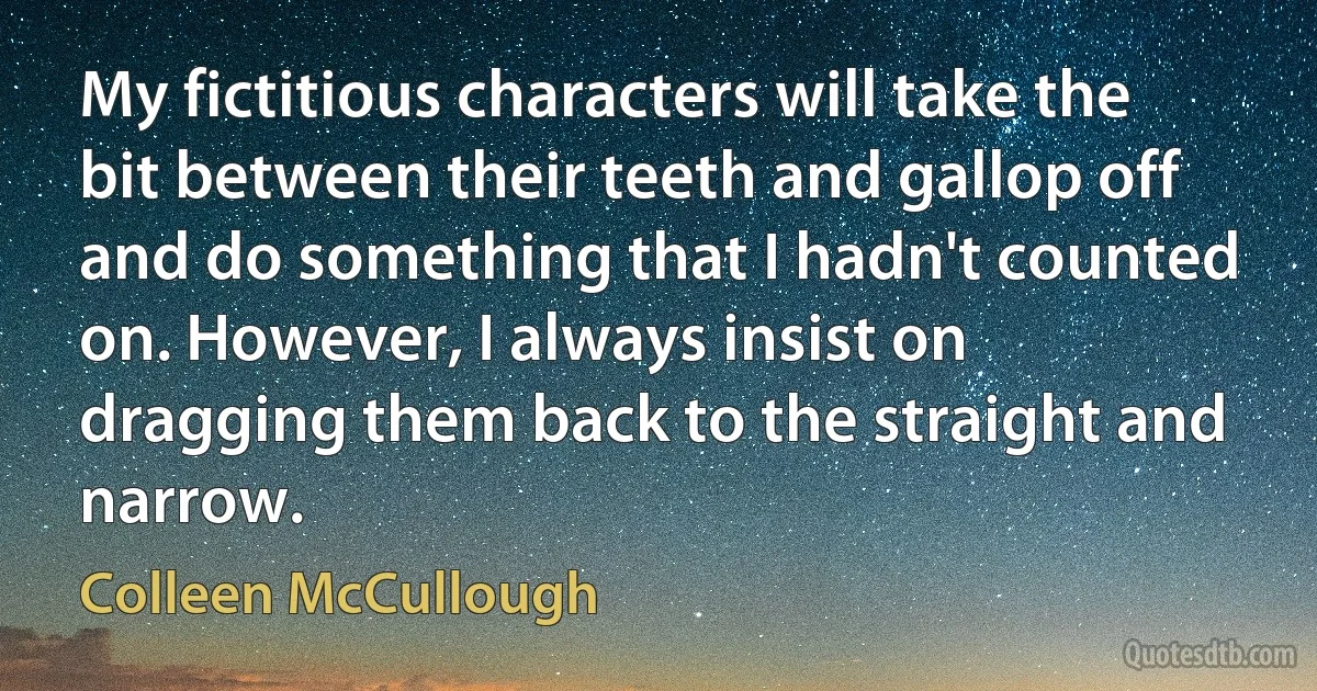 My fictitious characters will take the bit between their teeth and gallop off and do something that I hadn't counted on. However, I always insist on dragging them back to the straight and narrow. (Colleen McCullough)