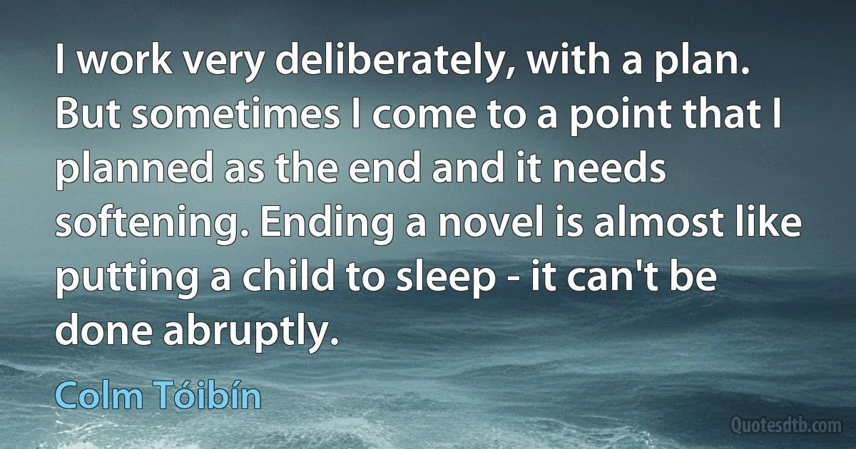 I work very deliberately, with a plan. But sometimes I come to a point that I planned as the end and it needs softening. Ending a novel is almost like putting a child to sleep - it can't be done abruptly. (Colm Tóibín)