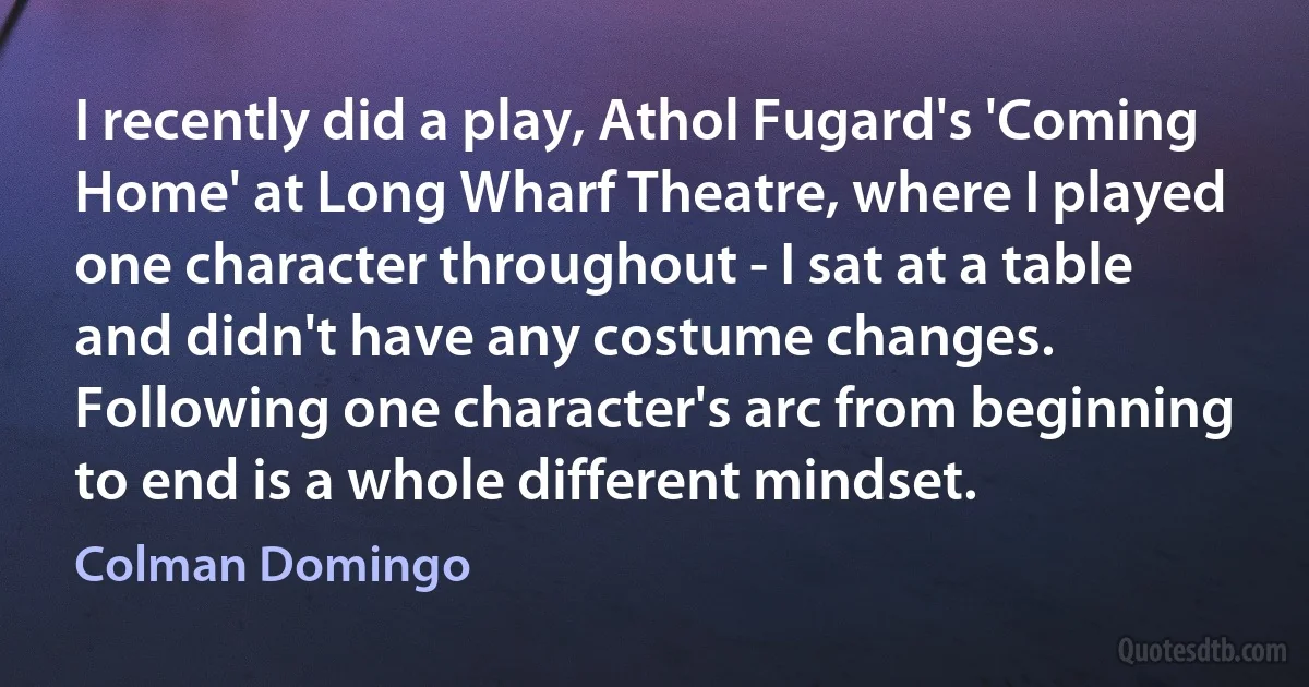 I recently did a play, Athol Fugard's 'Coming Home' at Long Wharf Theatre, where I played one character throughout - I sat at a table and didn't have any costume changes. Following one character's arc from beginning to end is a whole different mindset. (Colman Domingo)