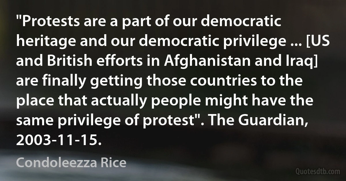 "Protests are a part of our democratic heritage and our democratic privilege ... [US and British efforts in Afghanistan and Iraq] are finally getting those countries to the place that actually people might have the same privilege of protest". The Guardian, 2003-11-15. (Condoleezza Rice)