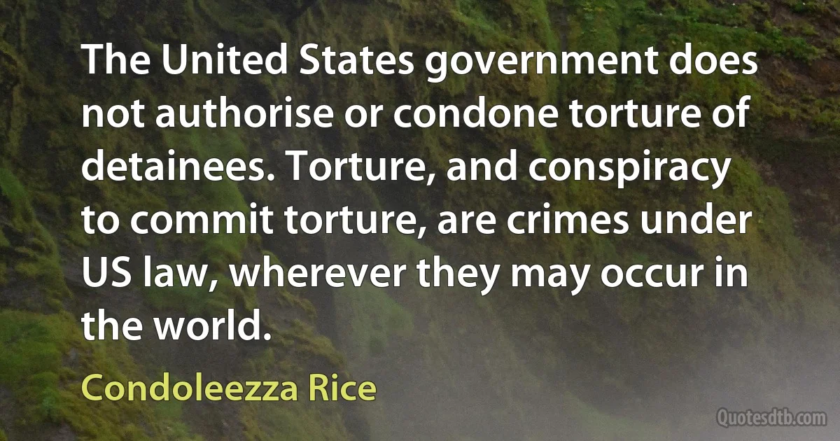 The United States government does not authorise or condone torture of detainees. Torture, and conspiracy to commit torture, are crimes under US law, wherever they may occur in the world. (Condoleezza Rice)