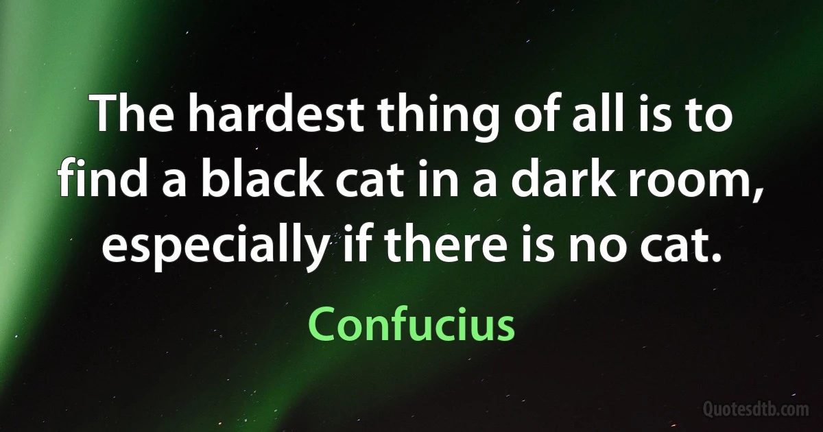 The hardest thing of all is to find a black cat in a dark room, especially if there is no cat. (Confucius)