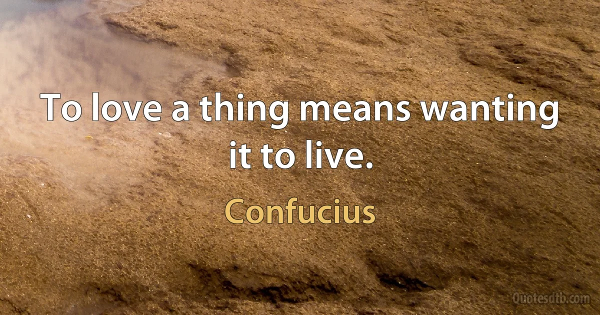 To love a thing means wanting it to live. (Confucius)