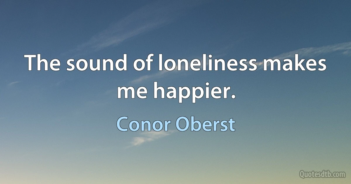 The sound of loneliness makes me happier. (Conor Oberst)