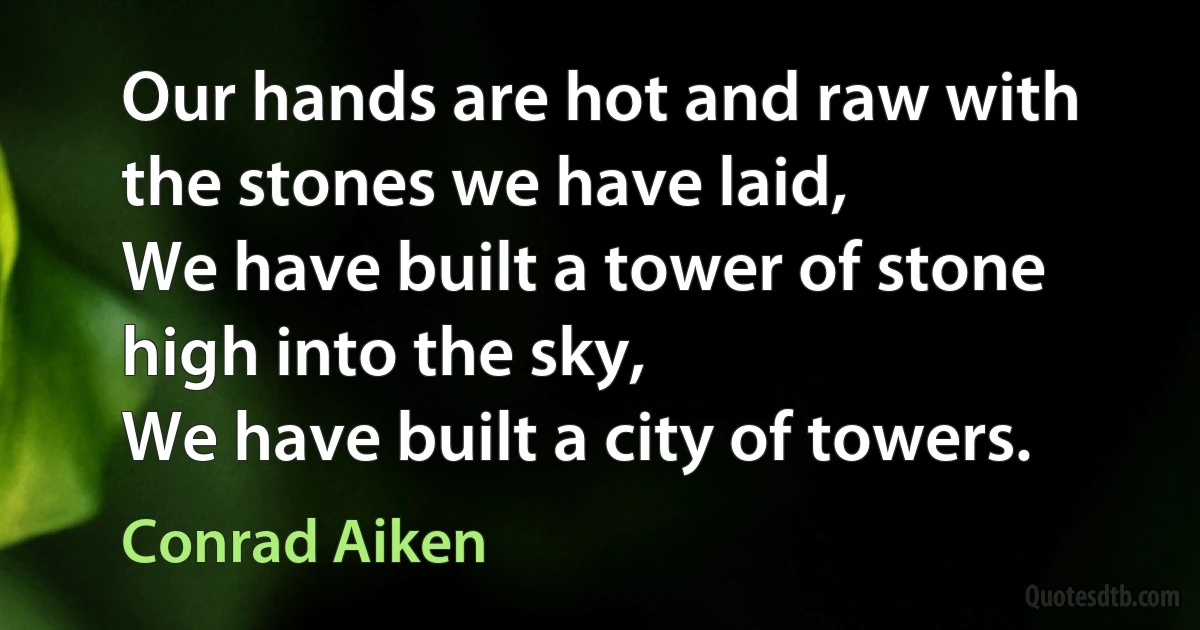 Our hands are hot and raw with the stones we have laid,
We have built a tower of stone high into the sky,
We have built a city of towers. (Conrad Aiken)