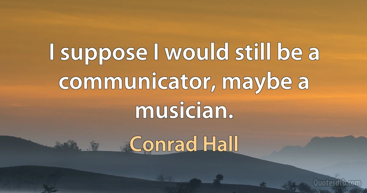 I suppose I would still be a communicator, maybe a musician. (Conrad Hall)