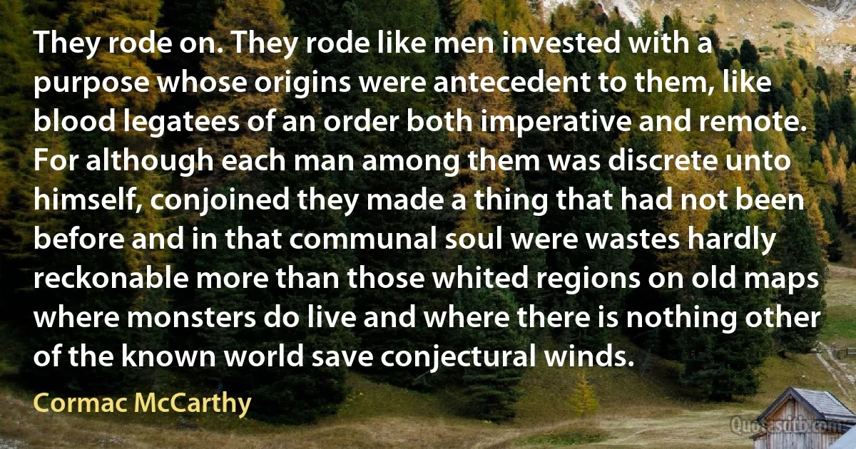 They rode on. They rode like men invested with a purpose whose origins were antecedent to them, like blood legatees of an order both imperative and remote. For although each man among them was discrete unto himself, conjoined they made a thing that had not been before and in that communal soul were wastes hardly reckonable more than those whited regions on old maps where monsters do live and where there is nothing other of the known world save conjectural winds. (Cormac McCarthy)