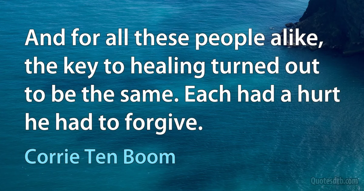 And for all these people alike, the key to healing turned out to be the same. Each had a hurt he had to forgive. (Corrie Ten Boom)