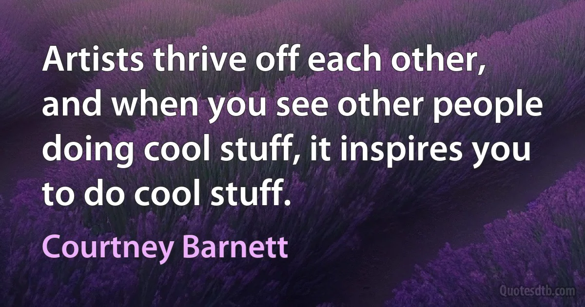 Artists thrive off each other, and when you see other people doing cool stuff, it inspires you to do cool stuff. (Courtney Barnett)