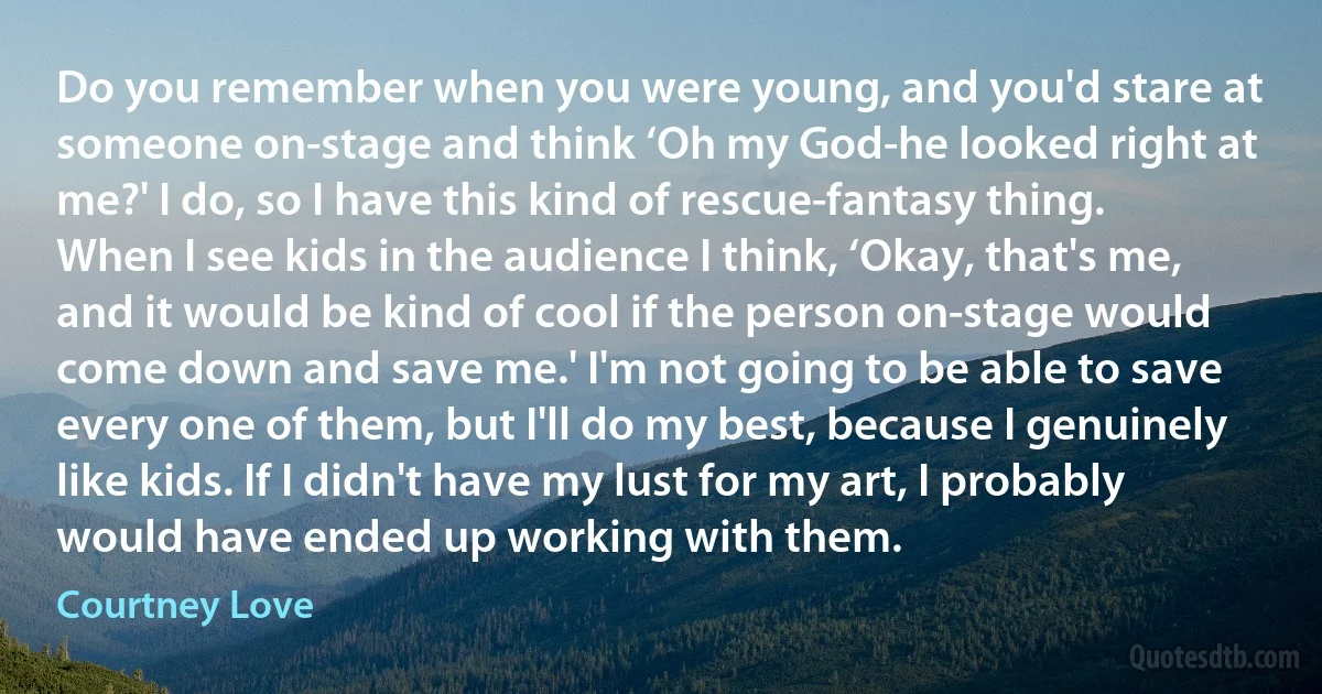 Do you remember when you were young, and you'd stare at someone on-stage and think ‘Oh my God-he looked right at me?' I do, so I have this kind of rescue-fantasy thing. When I see kids in the audience I think, ‘Okay, that's me, and it would be kind of cool if the person on-stage would come down and save me.' I'm not going to be able to save every one of them, but I'll do my best, because I genuinely like kids. If I didn't have my lust for my art, I probably would have ended up working with them. (Courtney Love)