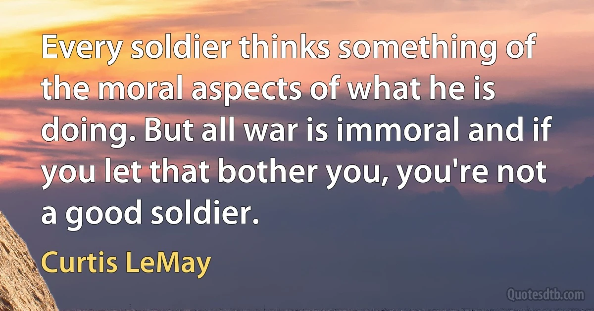 Every soldier thinks something of the moral aspects of what he is doing. But all war is immoral and if you let that bother you, you're not a good soldier. (Curtis LeMay)