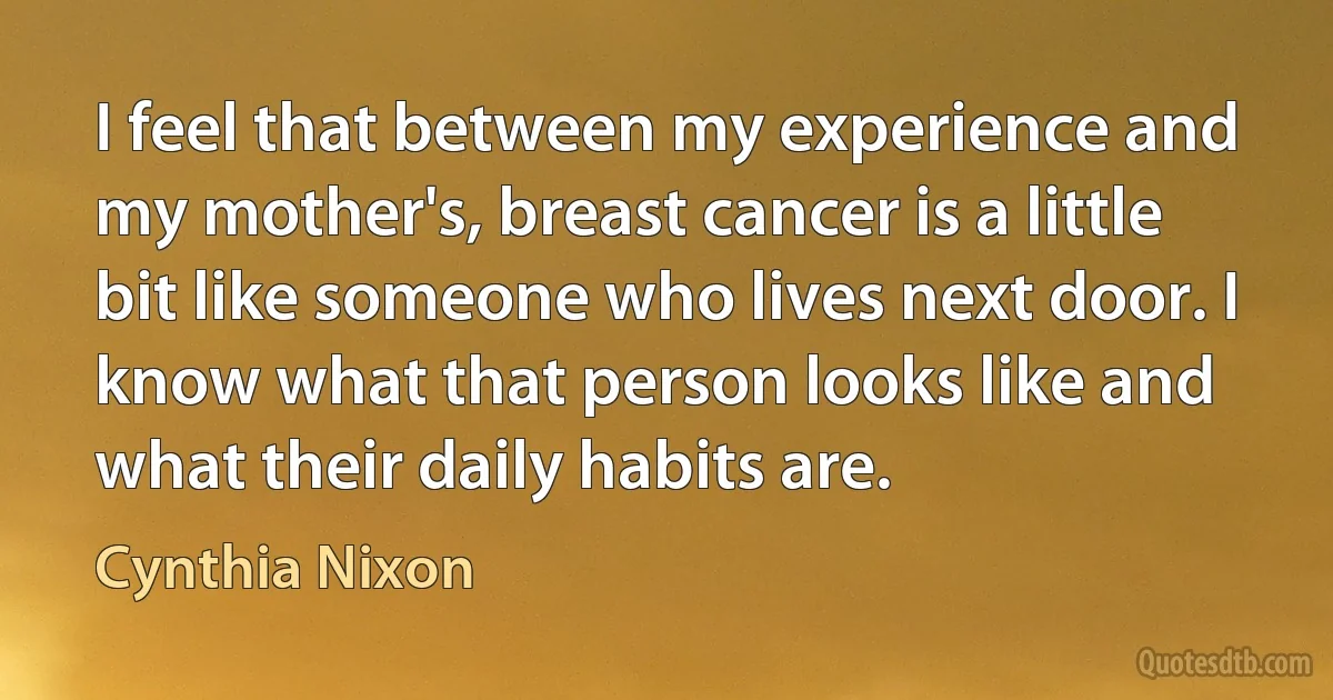 I feel that between my experience and my mother's, breast cancer is a little bit like someone who lives next door. I know what that person looks like and what their daily habits are. (Cynthia Nixon)