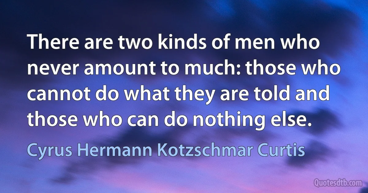 There are two kinds of men who never amount to much: those who cannot do what they are told and those who can do nothing else. (Cyrus Hermann Kotzschmar Curtis)