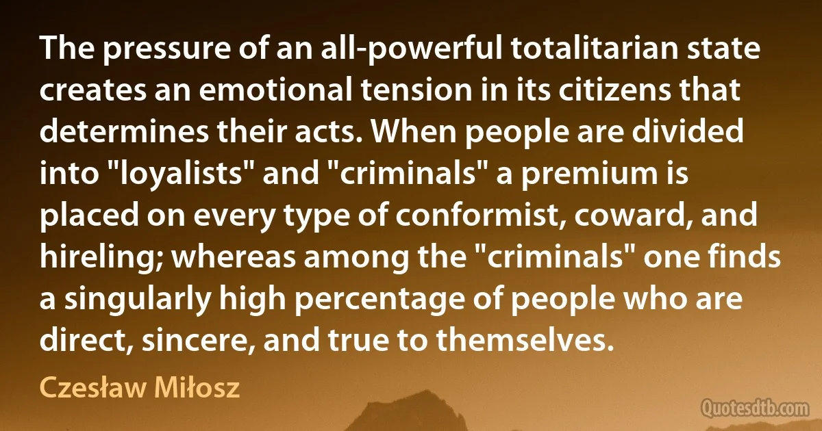 The pressure of an all-powerful totalitarian state creates an emotional tension in its citizens that determines their acts. When people are divided into "loyalists" and "criminals" a premium is placed on every type of conformist, coward, and hireling; whereas among the "criminals" one finds a singularly high percentage of people who are direct, sincere, and true to themselves. (Czesław Miłosz)