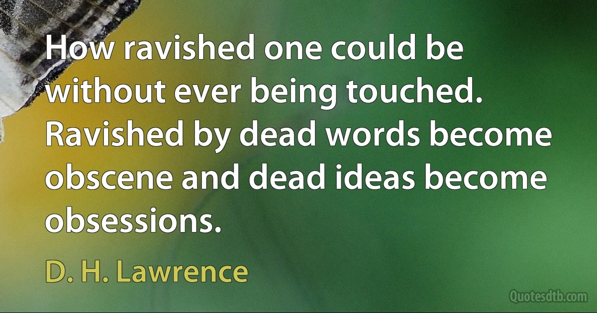 How ravished one could be without ever being touched. Ravished by dead words become obscene and dead ideas become obsessions. (D. H. Lawrence)