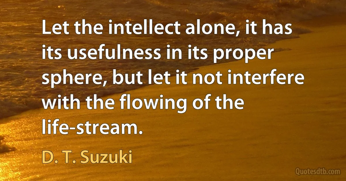 Let the intellect alone, it has its usefulness in its proper sphere, but let it not interfere with the flowing of the life-stream. (D. T. Suzuki)