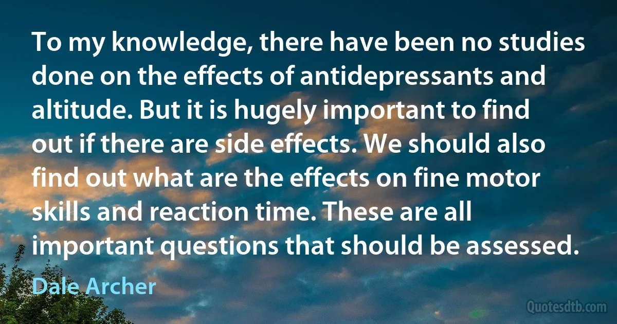 To my knowledge, there have been no studies done on the effects of antidepressants and altitude. But it is hugely important to find out if there are side effects. We should also find out what are the effects on fine motor skills and reaction time. These are all important questions that should be assessed. (Dale Archer)