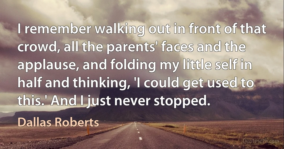 I remember walking out in front of that crowd, all the parents' faces and the applause, and folding my little self in half and thinking, 'I could get used to this.' And I just never stopped. (Dallas Roberts)