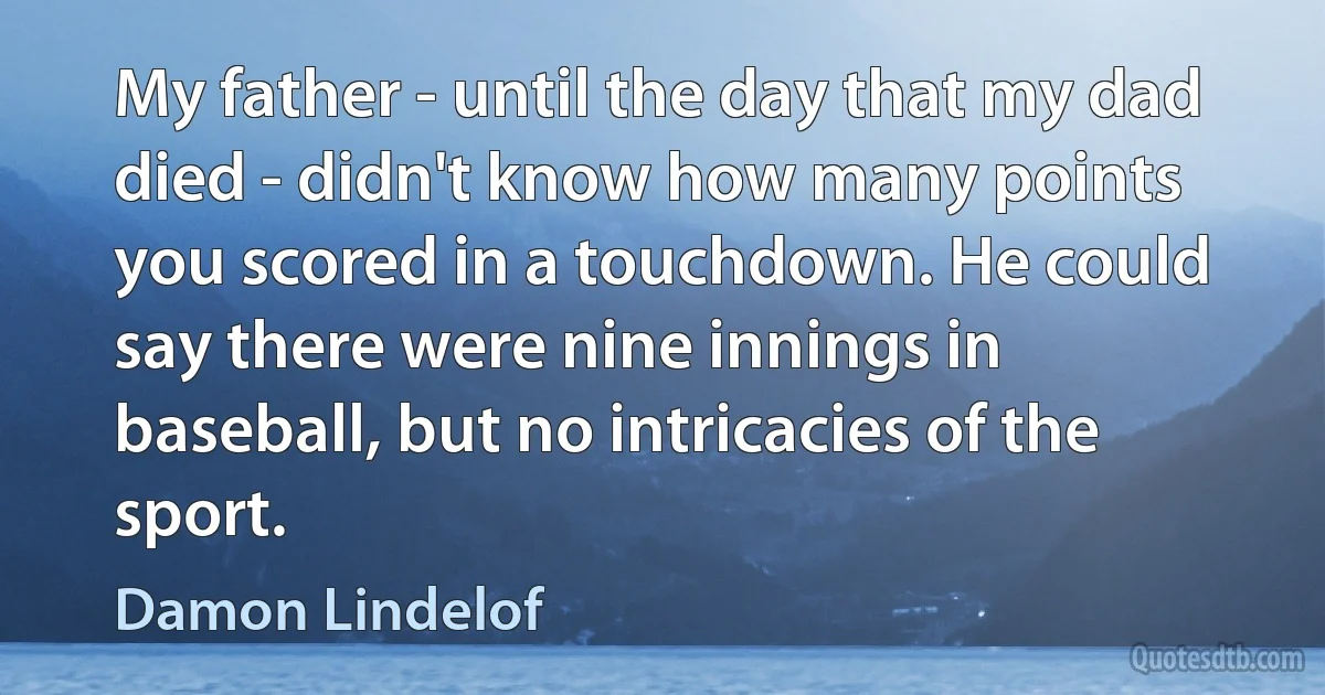 My father - until the day that my dad died - didn't know how many points you scored in a touchdown. He could say there were nine innings in baseball, but no intricacies of the sport. (Damon Lindelof)