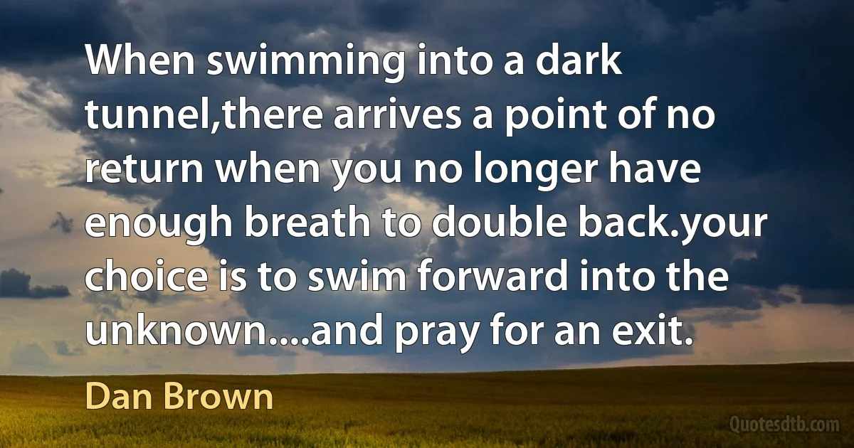 When swimming into a dark tunnel,there arrives a point of no return when you no longer have enough breath to double back.your choice is to swim forward into the unknown....and pray for an exit. (Dan Brown)