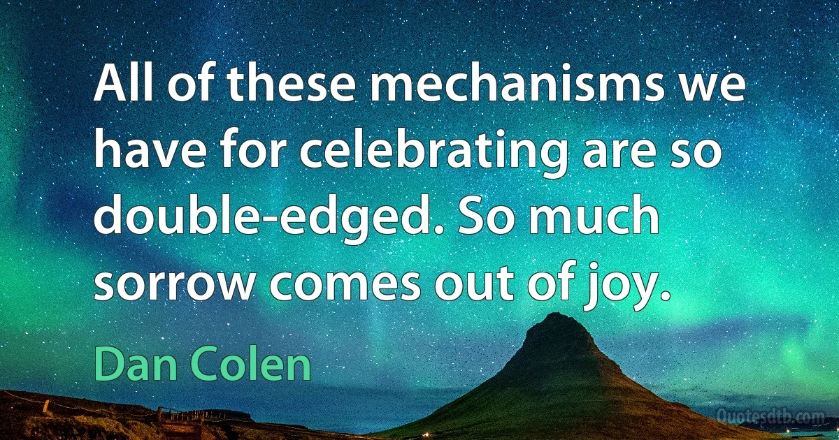 All of these mechanisms we have for celebrating are so double-edged. So much sorrow comes out of joy. (Dan Colen)