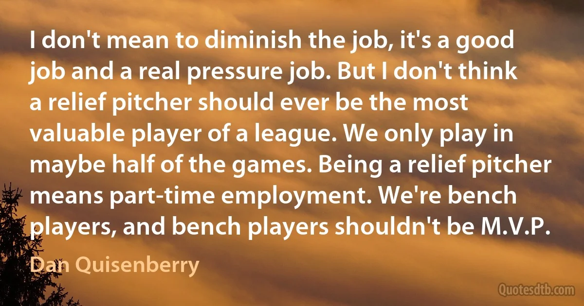 I don't mean to diminish the job, it's a good job and a real pressure job. But I don't think a relief pitcher should ever be the most valuable player of a league. We only play in maybe half of the games. Being a relief pitcher means part-time employment. We're bench players, and bench players shouldn't be M.V.P. (Dan Quisenberry)