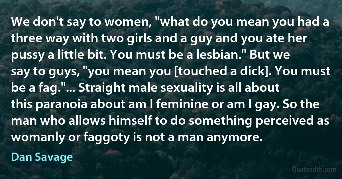 We don't say to women, "what do you mean you had a three way with two girls and a guy and you ate her pussy a little bit. You must be a lesbian." But we say to guys, "you mean you [touched a dick]. You must be a fag."... Straight male sexuality is all about this paranoia about am I feminine or am I gay. So the man who allows himself to do something perceived as womanly or faggoty is not a man anymore. (Dan Savage)