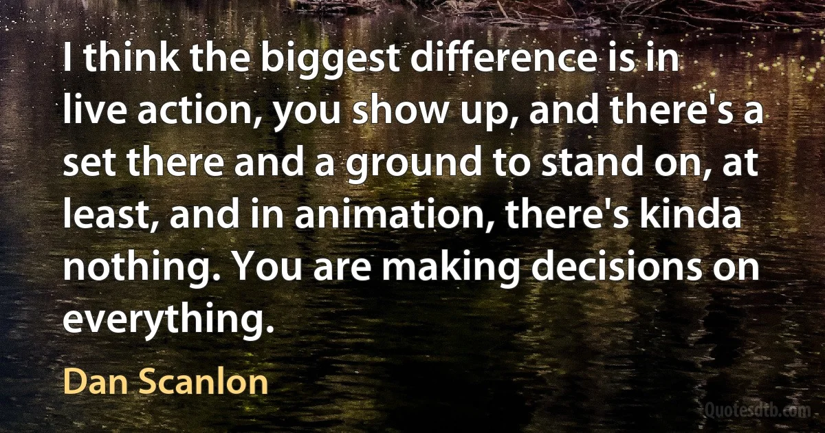 I think the biggest difference is in live action, you show up, and there's a set there and a ground to stand on, at least, and in animation, there's kinda nothing. You are making decisions on everything. (Dan Scanlon)