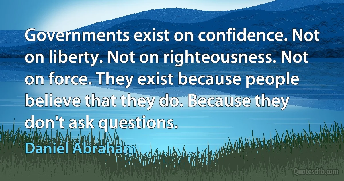 Governments exist on confidence. Not on liberty. Not on righteousness. Not on force. They exist because people believe that they do. Because they don't ask questions. (Daniel Abraham)