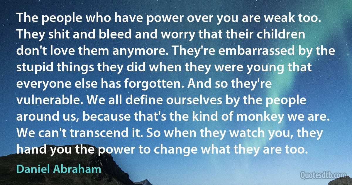 The people who have power over you are weak too. They shit and bleed and worry that their children don't love them anymore. They're embarrassed by the stupid things they did when they were young that everyone else has forgotten. And so they're vulnerable. We all define ourselves by the people around us, because that's the kind of monkey we are. We can't transcend it. So when they watch you, they hand you the power to change what they are too. (Daniel Abraham)