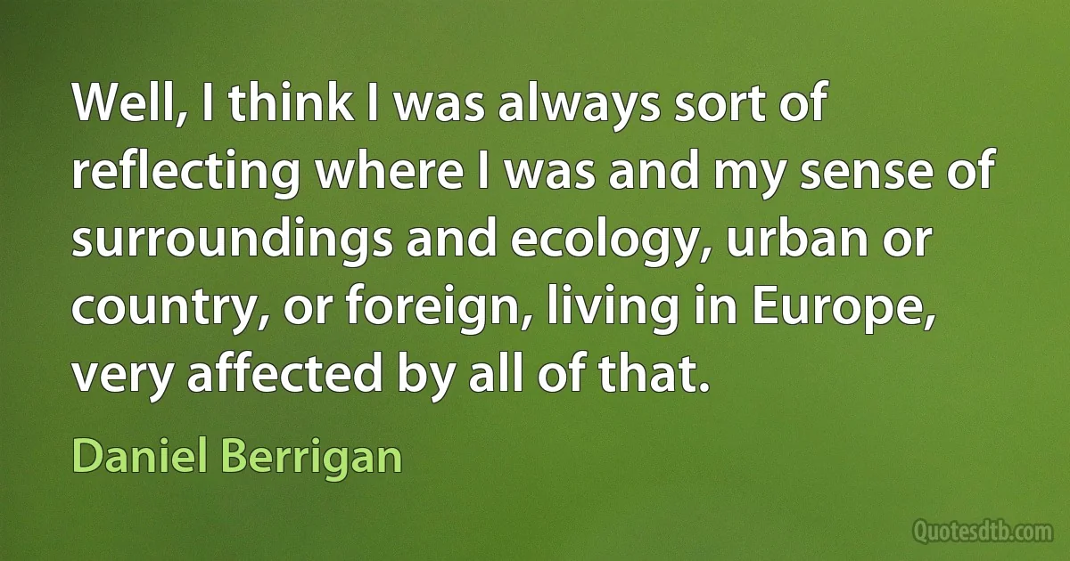 Well, I think I was always sort of reflecting where I was and my sense of surroundings and ecology, urban or country, or foreign, living in Europe, very affected by all of that. (Daniel Berrigan)