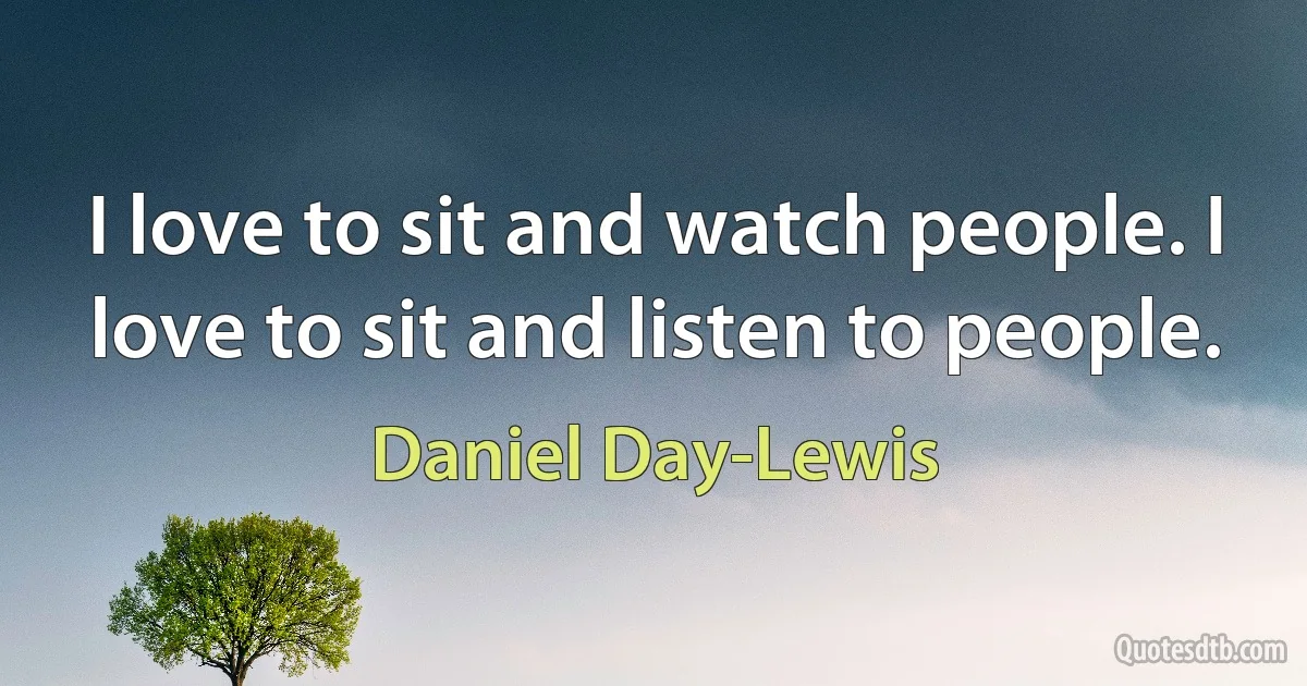 I love to sit and watch people. I love to sit and listen to people. (Daniel Day-Lewis)