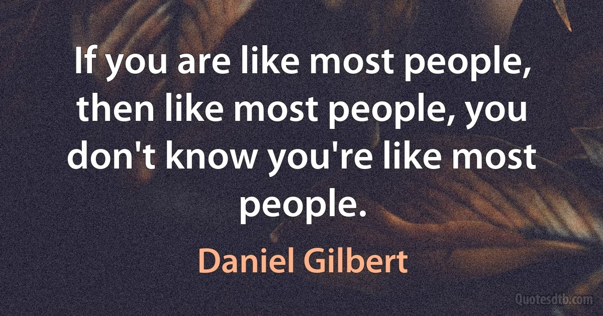 If you are like most people, then like most people, you don't know you're like most people. (Daniel Gilbert)