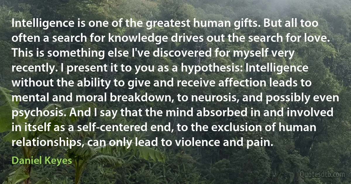 Intelligence is one of the greatest human gifts. But all too often a search for knowledge drives out the search for love. This is something else I've discovered for myself very recently. I present it to you as a hypothesis: Intelligence without the ability to give and receive affection leads to mental and moral breakdown, to neurosis, and possibly even psychosis. And I say that the mind absorbed in and involved in itself as a self-centered end, to the exclusion of human relationships, can only lead to violence and pain. (Daniel Keyes)