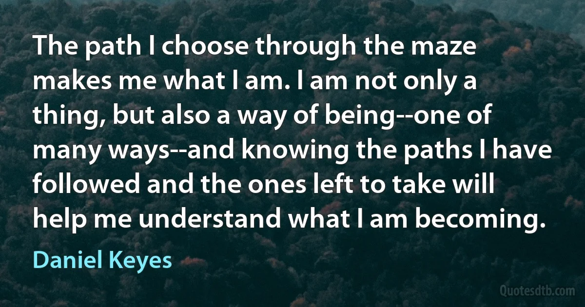 The path I choose through the maze makes me what I am. I am not only a thing, but also a way of being--one of many ways--and knowing the paths I have followed and the ones left to take will help me understand what I am becoming. (Daniel Keyes)