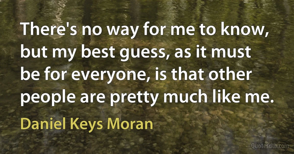 There's no way for me to know, but my best guess, as it must be for everyone, is that other people are pretty much like me. (Daniel Keys Moran)