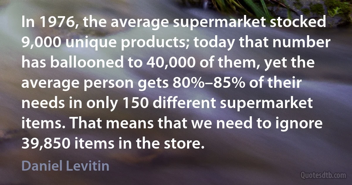 In 1976, the average supermarket stocked 9,000 unique products; today that number has ballooned to 40,000 of them, yet the average person gets 80%–85% of their needs in only 150 different supermarket items. That means that we need to ignore 39,850 items in the store. (Daniel Levitin)